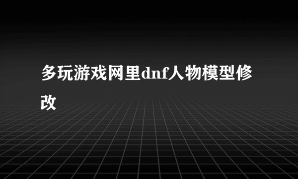多玩游戏网里dnf人物模型修改