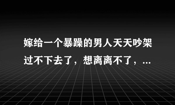 嫁给一个暴躁的男人天天吵架过不下去了，想离离不了，想过过不好，怎么办？
