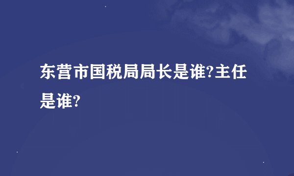 东营市国税局局长是谁?主任是谁?