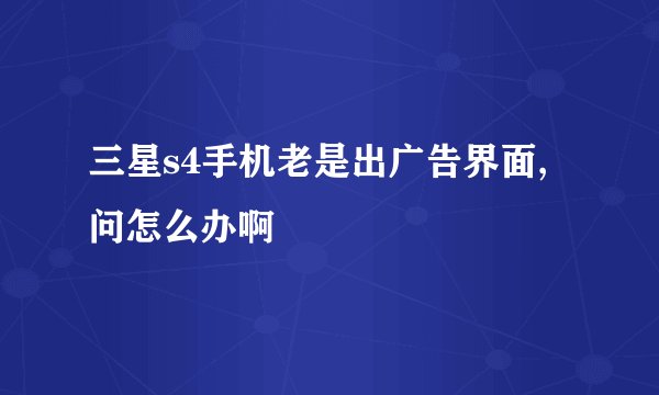三星s4手机老是出广告界面,问怎么办啊