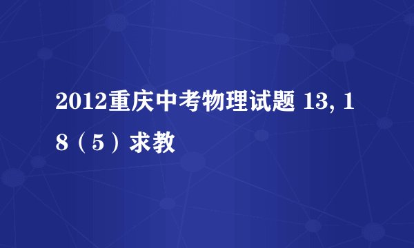 2012重庆中考物理试题 13, 18（5）求教