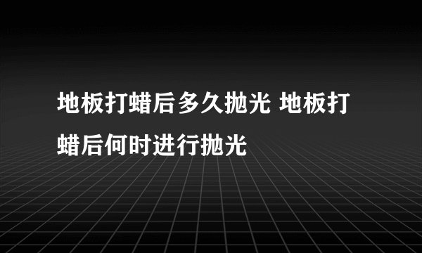 地板打蜡后多久抛光 地板打蜡后何时进行抛光