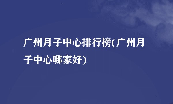 广州月子中心排行榜(广州月子中心哪家好)