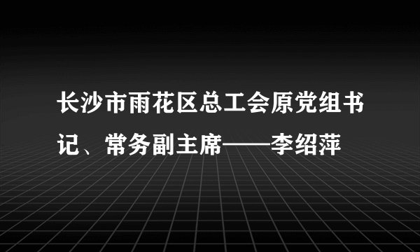 长沙市雨花区总工会原党组书记、常务副主席——李绍萍
