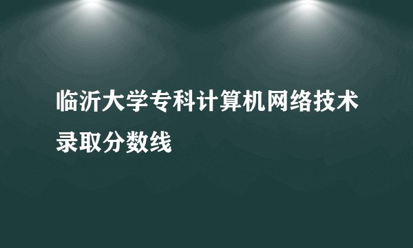 临沂大学专科计算机网络技术录取分数线