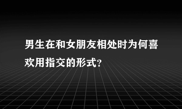 男生在和女朋友相处时为何喜欢用指交的形式？