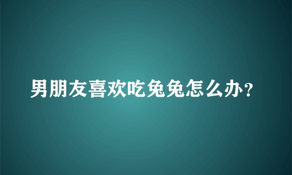 男朋友喜欢吃兔兔怎么办？