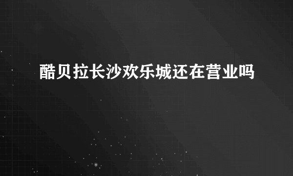酷贝拉长沙欢乐城还在营业吗