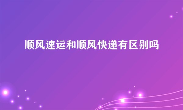 顺风速运和顺风快递有区别吗