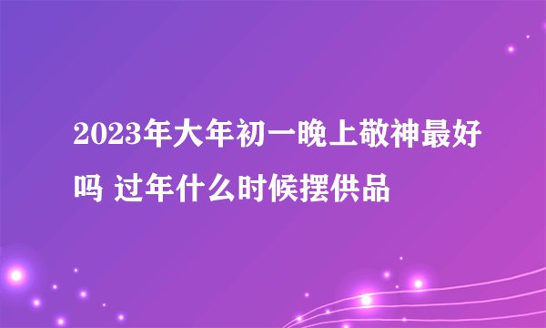 2023年大年初一晚上敬神最好吗 过年什么时候摆供品