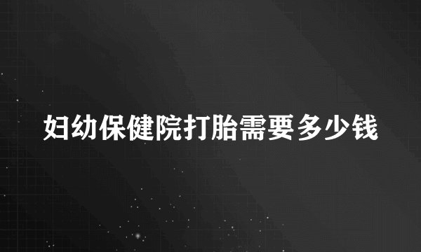 妇幼保健院打胎需要多少钱