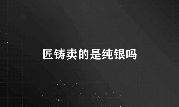 匠铸卖的是纯银吗