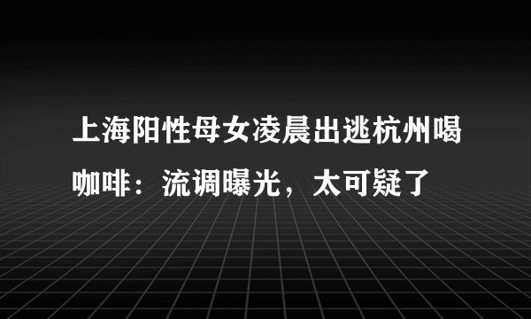 上海阳性母女凌晨出逃杭州喝咖啡：流调曝光，太可疑了