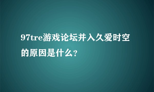97tre游戏论坛并入久爱时空的原因是什么？