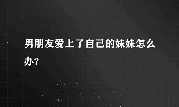 男朋友爱上了自己的妹妹怎么办?