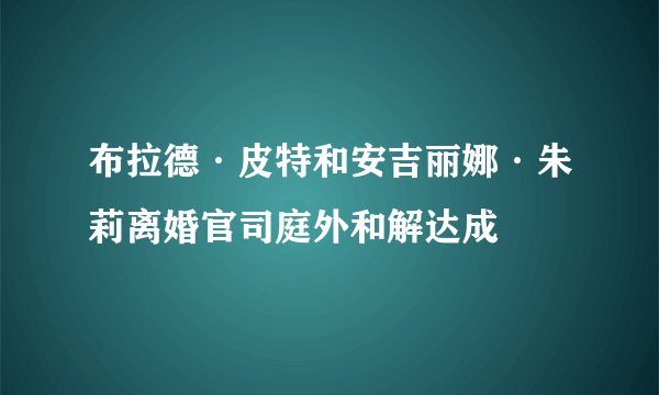 布拉德·皮特和安吉丽娜·朱莉离婚官司庭外和解达成