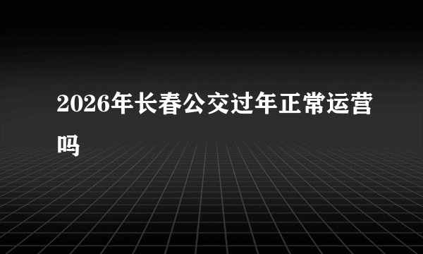 2026年长春公交过年正常运营吗