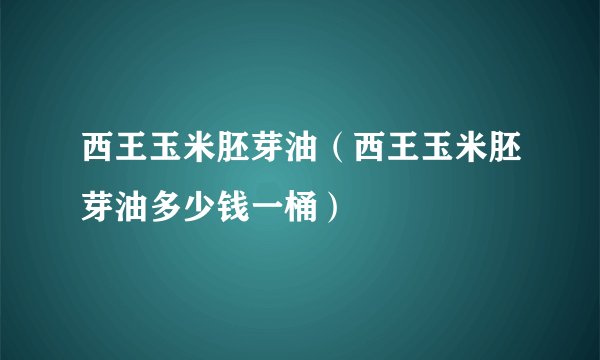 西王玉米胚芽油（西王玉米胚芽油多少钱一桶）