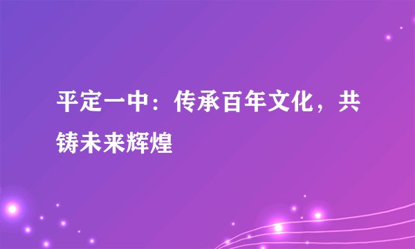 平定一中：传承百年文化，共铸未来辉煌
