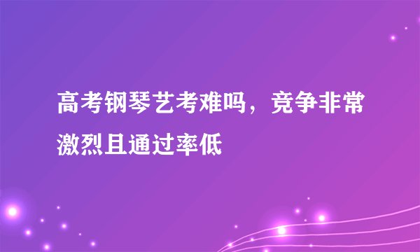 高考钢琴艺考难吗，竞争非常激烈且通过率低