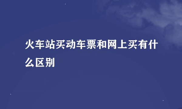 火车站买动车票和网上买有什么区别