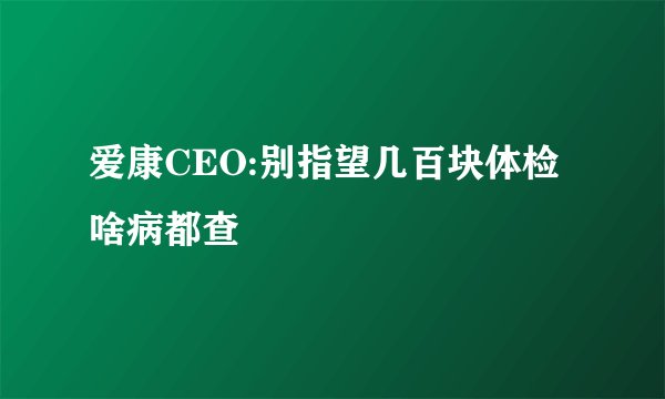 爱康CEO:别指望几百块体检啥病都查