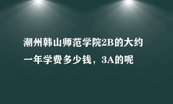 潮州韩山师范学院2B的大约一年学费多少钱，3A的呢