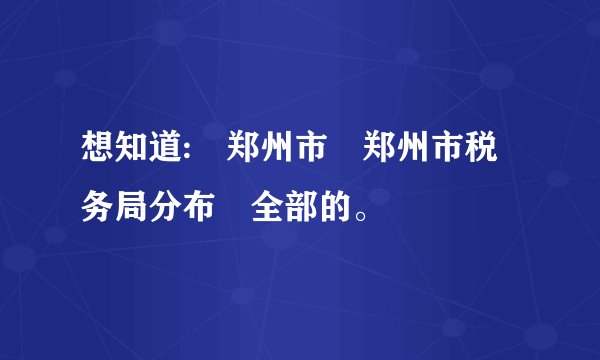 想知道: 郑州市 郑州市税务局分布 全部的。