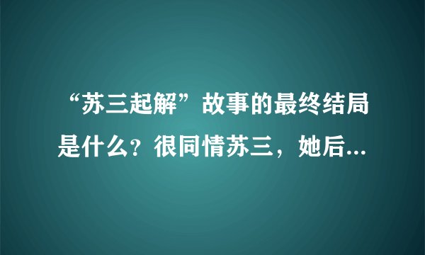 “苏三起解”故事的最终结局是什么?很同情苏三,她后来没有被杀掉吧