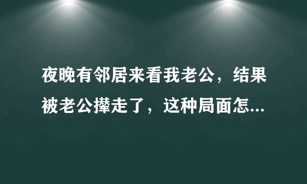 夜晚有邻居来看我老公，结果被老公撵走了，这种局面怎么处理？