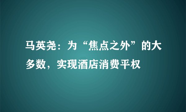 马英尧：为“焦点之外”的大多数，实现酒店消费平权
