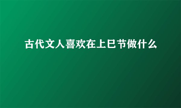 古代文人喜欢在上巳节做什么