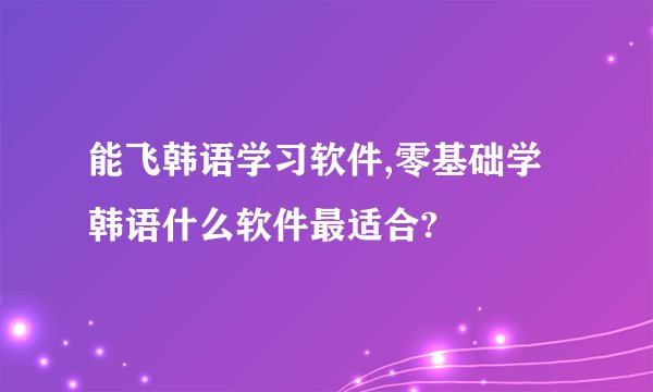 能飞韩语学习软件,零基础学韩语什么软件最适合?