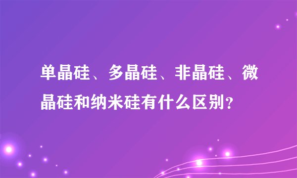 单晶硅、多晶硅、非晶硅、微晶硅和纳米硅有什么区别？