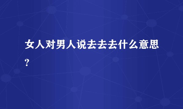 女人对男人说去去去什么意思?
