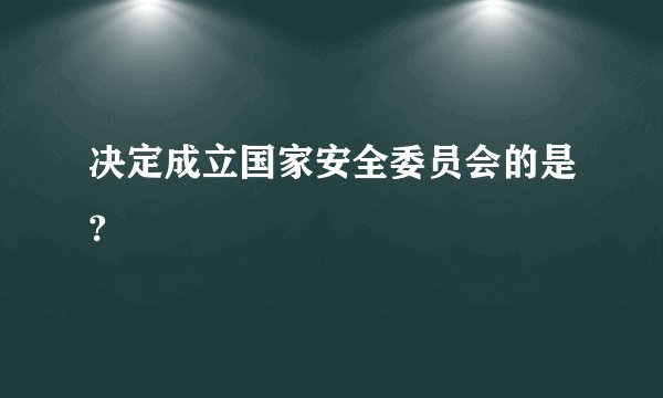 决定成立国家安全委员会的是?