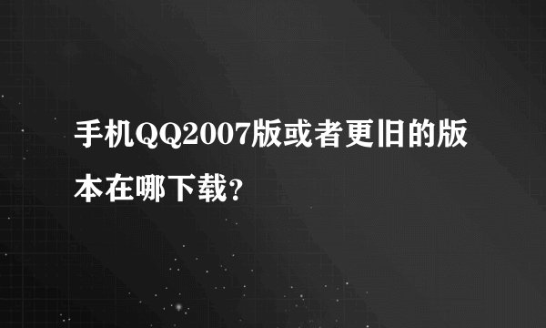 手机QQ2007版或者更旧的版本在哪下载？