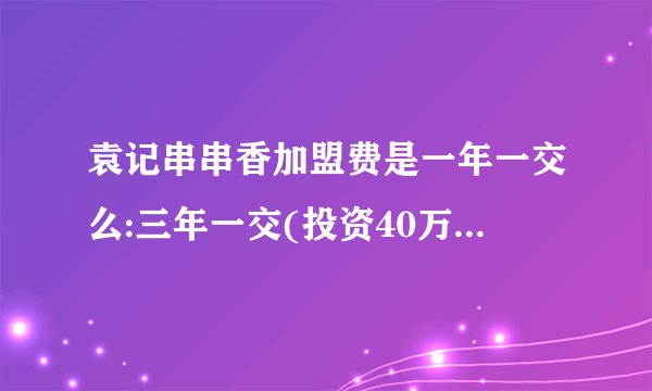 袁记串串香加盟费是一年一交么:三年一交(投资40万到120万)