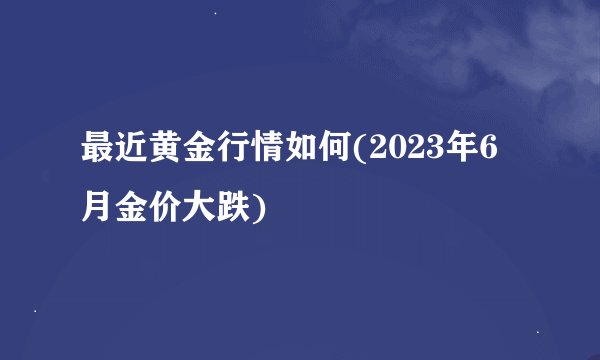 最近黄金行情如何(2023年6月金价大跌)
