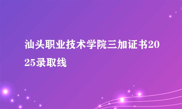 汕头职业技术学院三加证书2025录取线