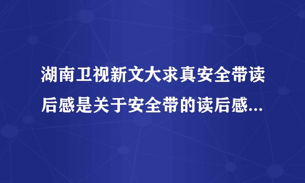 湖南卫视新文大求真安全带读后感是关于安全带的读后感。今天电视播出的，有的话发上来我给分