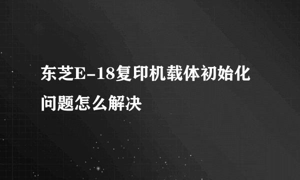 东芝E-18复印机载体初始化问题怎么解决