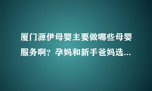 厦门源伊母婴主要做哪些母婴服务啊？孕妈和新手爸妈选他们家靠谱不？