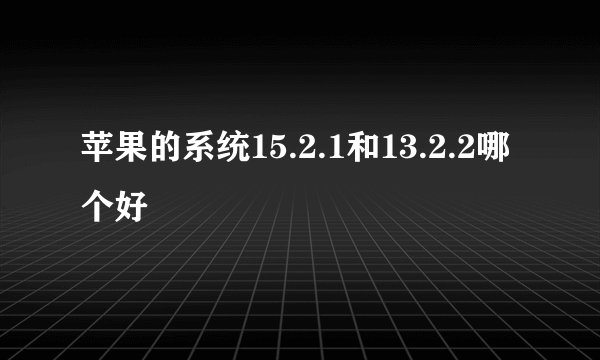 苹果的系统15.2.1和13.2.2哪个好