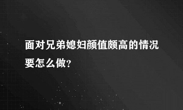面对兄弟媳妇颜值颇高的情况要怎么做？