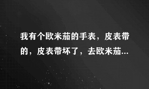 我有个欧米茄的手表，皮表带的，皮表带坏了，去欧米茄售后换的话，皮表带要多少钱呢？