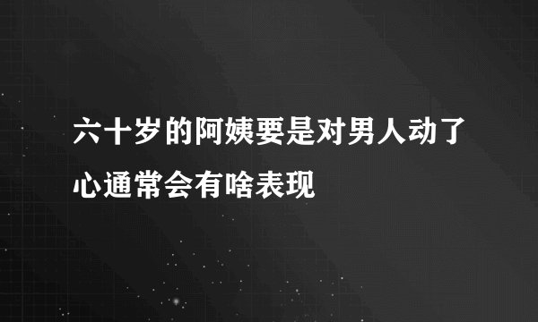 六十岁的阿姨要是对男人动了心通常会有啥表现