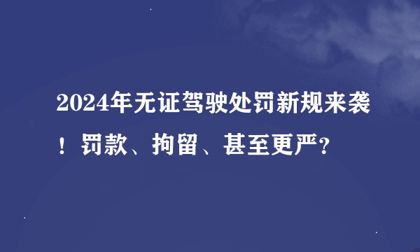 2024年无证驾驶处罚新规来袭！罚款、拘留、甚至更严？