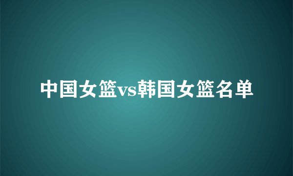 中国女篮vs韩国女篮名单