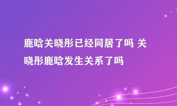 鹿晗关晓彤已经同居了吗 关晓彤鹿晗发生关系了吗